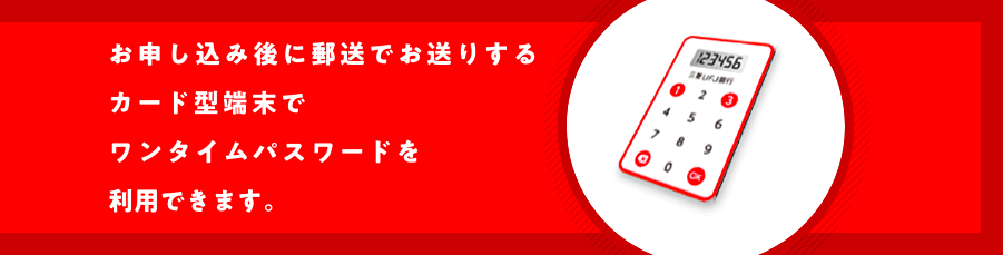 お申し込み後に郵送でお送りするカード型端末でワンタイムパスワードを利用できます。